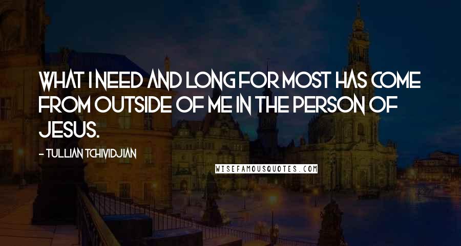 Tullian Tchividjian Quotes: What I need and long for most has come from outside of me in the person of Jesus.