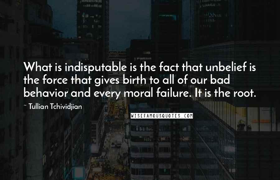 Tullian Tchividjian Quotes: What is indisputable is the fact that unbelief is the force that gives birth to all of our bad behavior and every moral failure. It is the root.