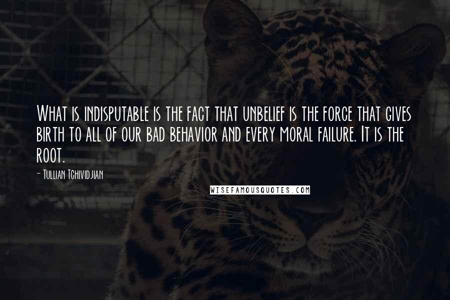 Tullian Tchividjian Quotes: What is indisputable is the fact that unbelief is the force that gives birth to all of our bad behavior and every moral failure. It is the root.