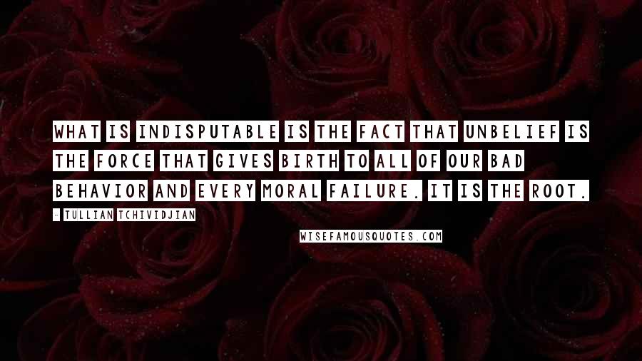 Tullian Tchividjian Quotes: What is indisputable is the fact that unbelief is the force that gives birth to all of our bad behavior and every moral failure. It is the root.