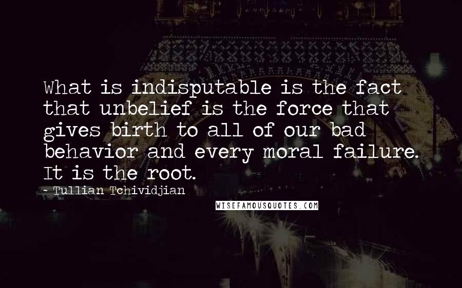 Tullian Tchividjian Quotes: What is indisputable is the fact that unbelief is the force that gives birth to all of our bad behavior and every moral failure. It is the root.