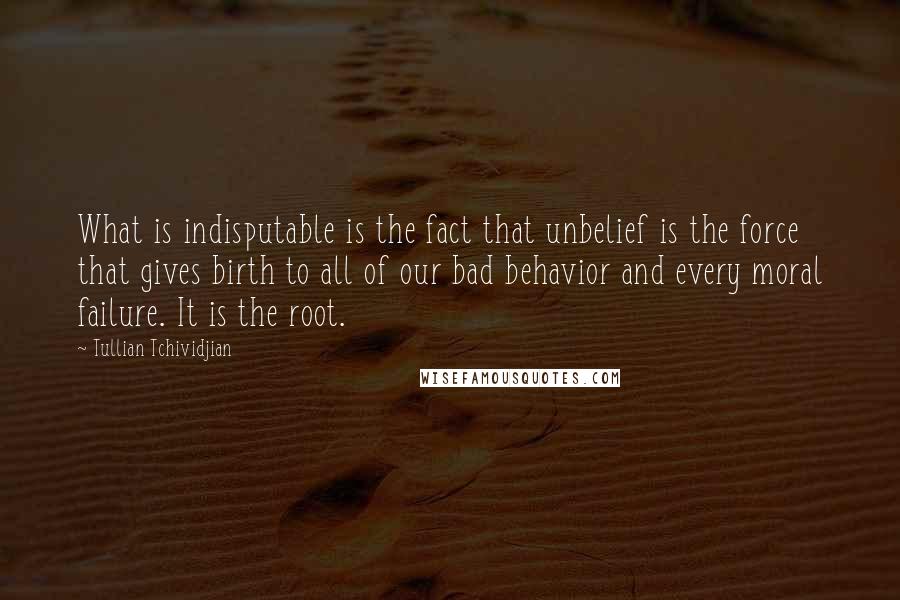 Tullian Tchividjian Quotes: What is indisputable is the fact that unbelief is the force that gives birth to all of our bad behavior and every moral failure. It is the root.