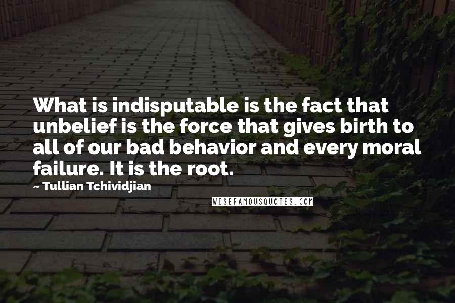 Tullian Tchividjian Quotes: What is indisputable is the fact that unbelief is the force that gives birth to all of our bad behavior and every moral failure. It is the root.