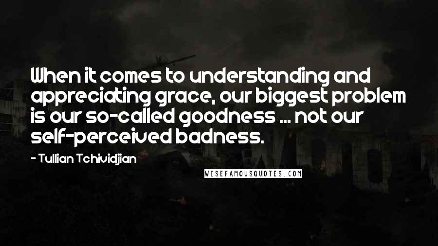 Tullian Tchividjian Quotes: When it comes to understanding and appreciating grace, our biggest problem is our so-called goodness ... not our self-perceived badness.
