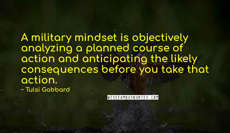 Tulsi Gabbard Quotes: A military mindset is objectively analyzing a planned course of action and anticipating the likely consequences before you take that action.