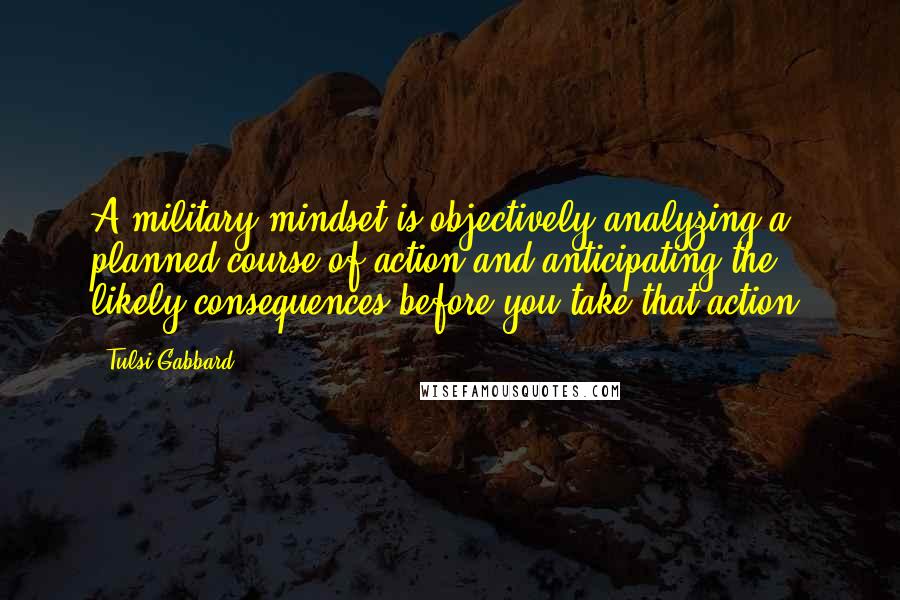 Tulsi Gabbard Quotes: A military mindset is objectively analyzing a planned course of action and anticipating the likely consequences before you take that action.