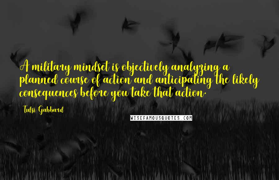 Tulsi Gabbard Quotes: A military mindset is objectively analyzing a planned course of action and anticipating the likely consequences before you take that action.