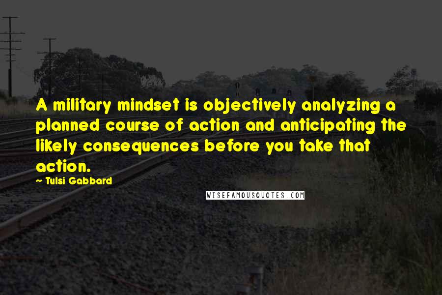 Tulsi Gabbard Quotes: A military mindset is objectively analyzing a planned course of action and anticipating the likely consequences before you take that action.