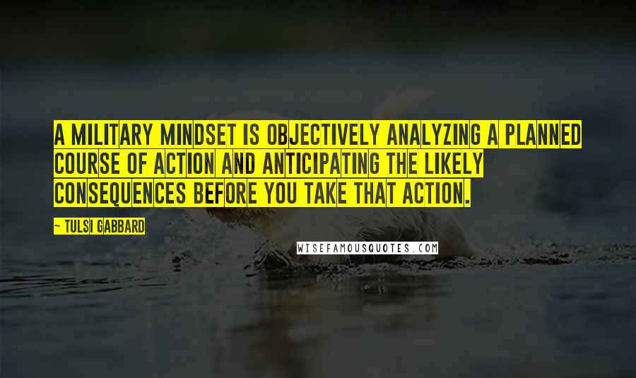 Tulsi Gabbard Quotes: A military mindset is objectively analyzing a planned course of action and anticipating the likely consequences before you take that action.