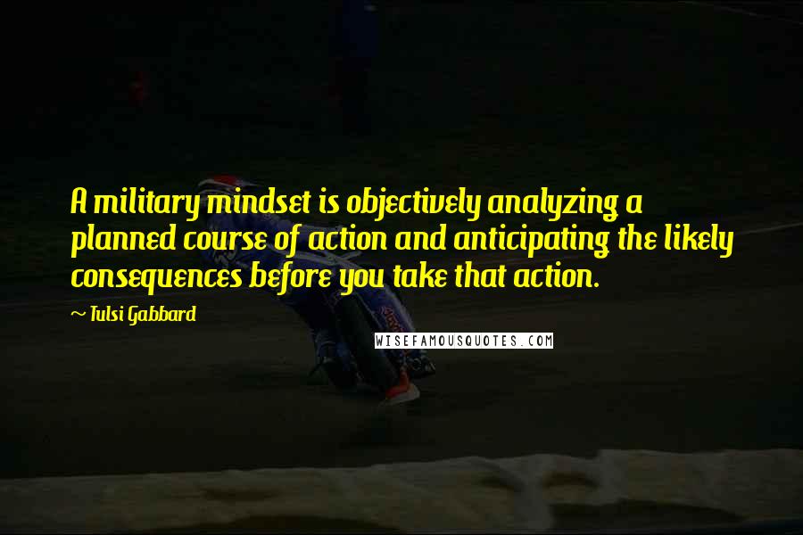 Tulsi Gabbard Quotes: A military mindset is objectively analyzing a planned course of action and anticipating the likely consequences before you take that action.