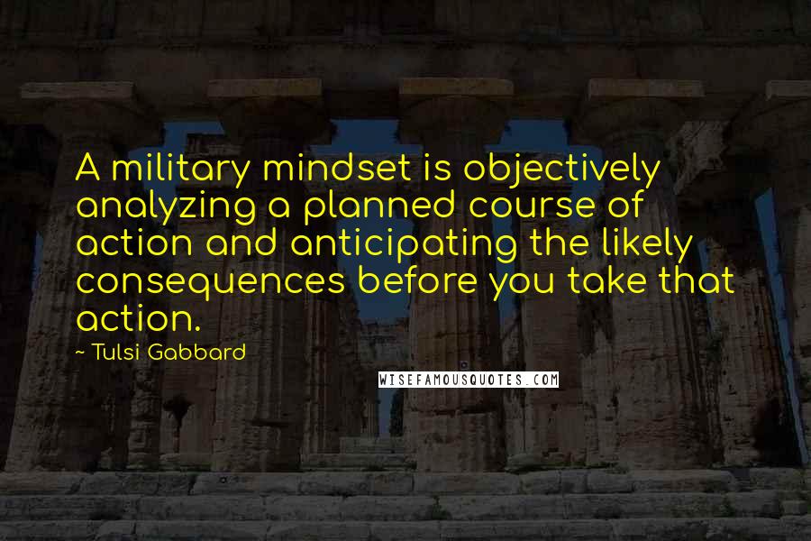 Tulsi Gabbard Quotes: A military mindset is objectively analyzing a planned course of action and anticipating the likely consequences before you take that action.