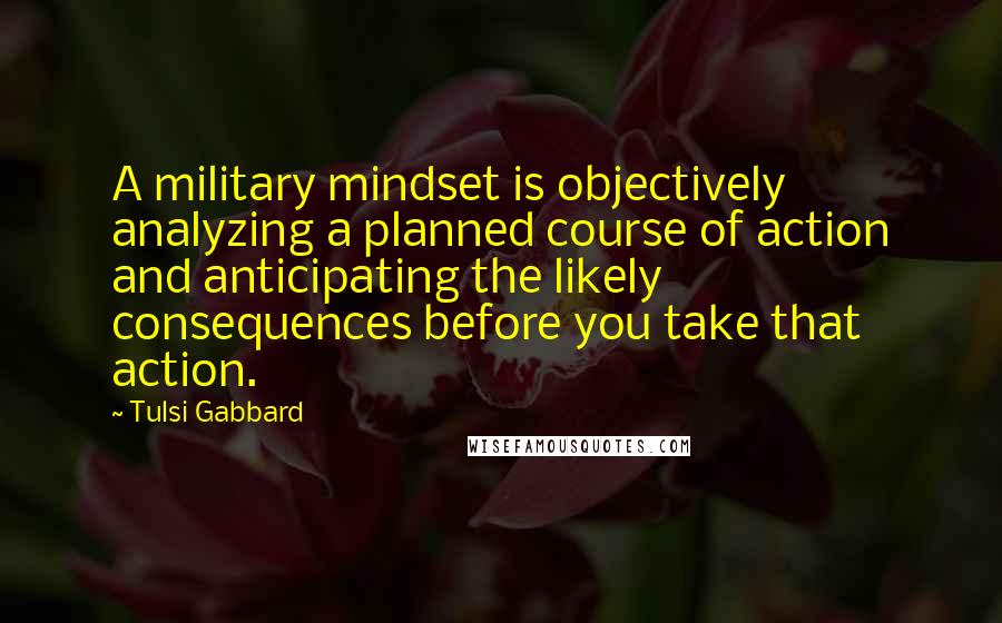 Tulsi Gabbard Quotes: A military mindset is objectively analyzing a planned course of action and anticipating the likely consequences before you take that action.