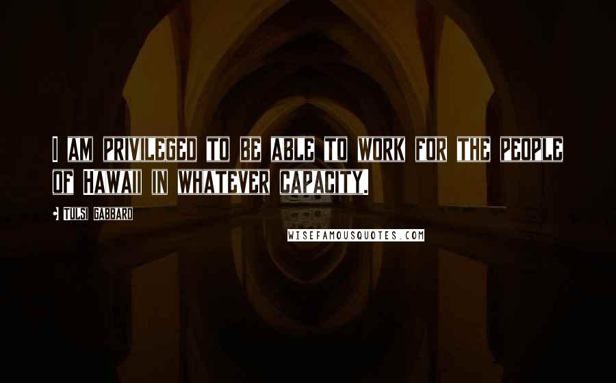 Tulsi Gabbard Quotes: I am privileged to be able to work for the people of Hawaii in whatever capacity.