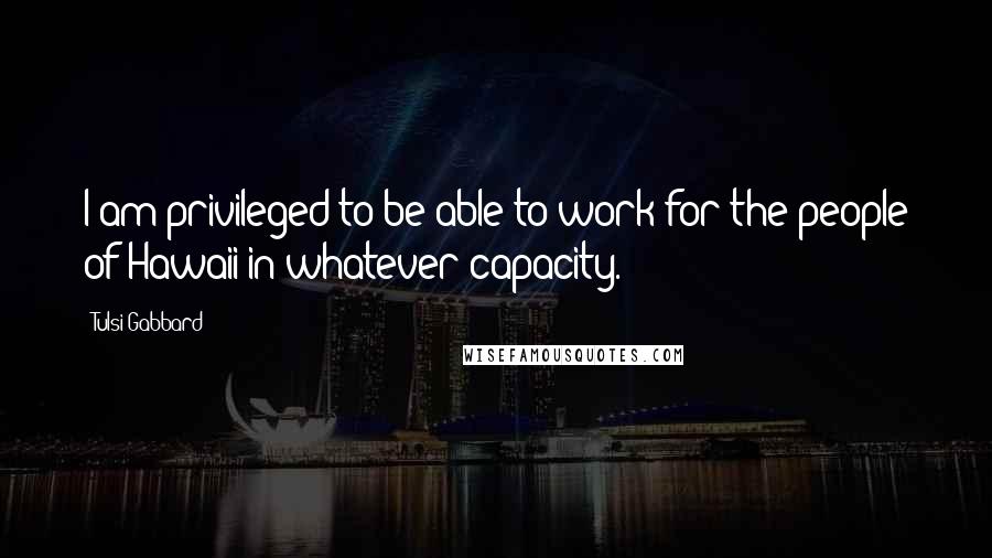 Tulsi Gabbard Quotes: I am privileged to be able to work for the people of Hawaii in whatever capacity.