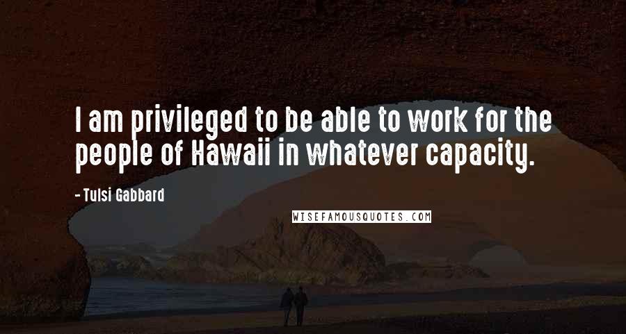 Tulsi Gabbard Quotes: I am privileged to be able to work for the people of Hawaii in whatever capacity.