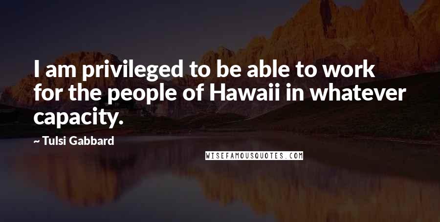 Tulsi Gabbard Quotes: I am privileged to be able to work for the people of Hawaii in whatever capacity.