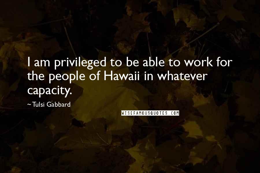 Tulsi Gabbard Quotes: I am privileged to be able to work for the people of Hawaii in whatever capacity.