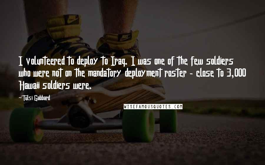 Tulsi Gabbard Quotes: I volunteered to deploy to Iraq. I was one of the few soldiers who were not on the mandatory deployment roster - close to 3,000 Hawaii soldiers were.