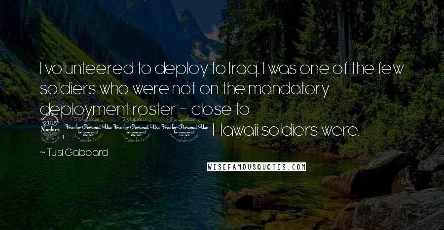 Tulsi Gabbard Quotes: I volunteered to deploy to Iraq. I was one of the few soldiers who were not on the mandatory deployment roster - close to 3,000 Hawaii soldiers were.