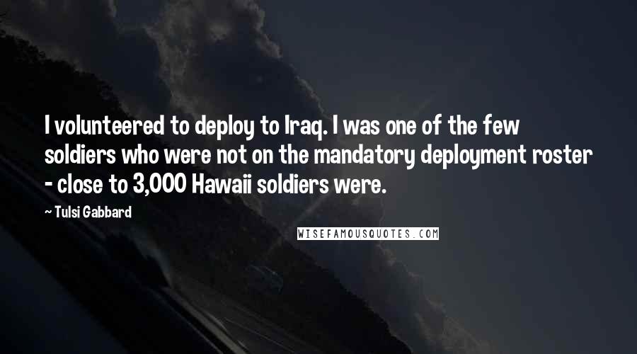 Tulsi Gabbard Quotes: I volunteered to deploy to Iraq. I was one of the few soldiers who were not on the mandatory deployment roster - close to 3,000 Hawaii soldiers were.