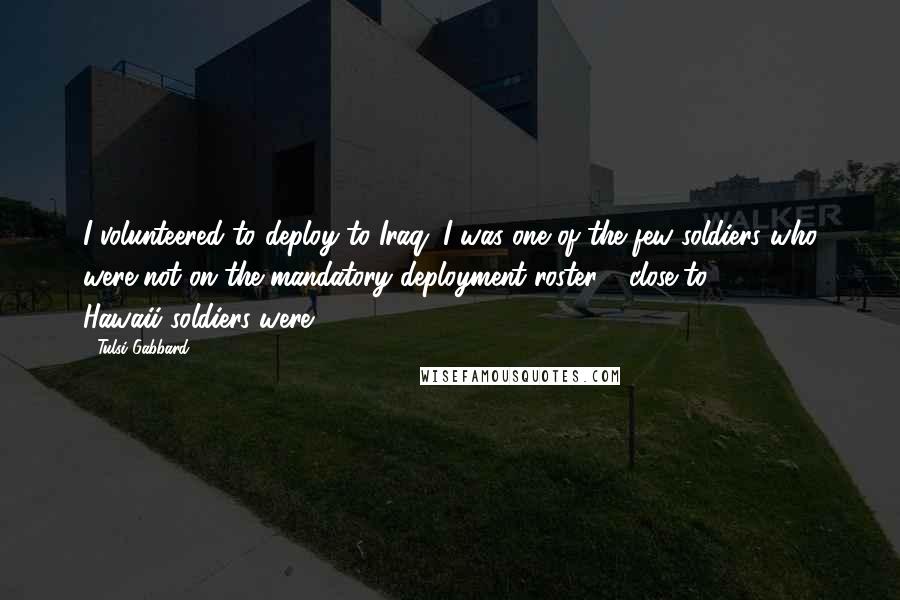 Tulsi Gabbard Quotes: I volunteered to deploy to Iraq. I was one of the few soldiers who were not on the mandatory deployment roster - close to 3,000 Hawaii soldiers were.