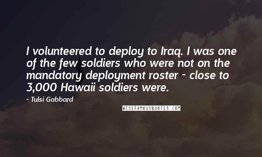 Tulsi Gabbard Quotes: I volunteered to deploy to Iraq. I was one of the few soldiers who were not on the mandatory deployment roster - close to 3,000 Hawaii soldiers were.