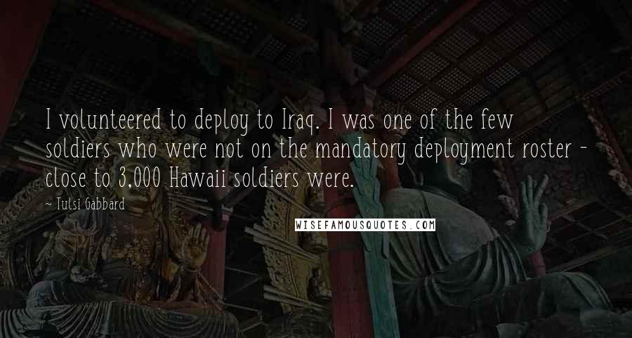 Tulsi Gabbard Quotes: I volunteered to deploy to Iraq. I was one of the few soldiers who were not on the mandatory deployment roster - close to 3,000 Hawaii soldiers were.
