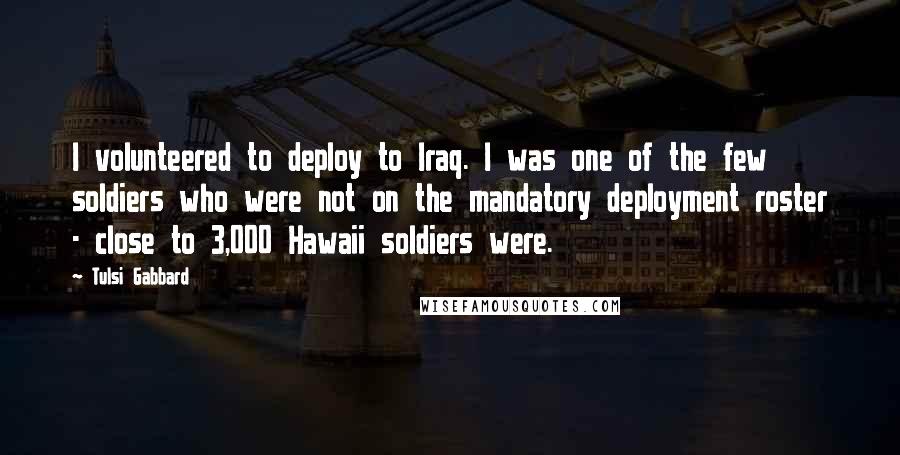 Tulsi Gabbard Quotes: I volunteered to deploy to Iraq. I was one of the few soldiers who were not on the mandatory deployment roster - close to 3,000 Hawaii soldiers were.