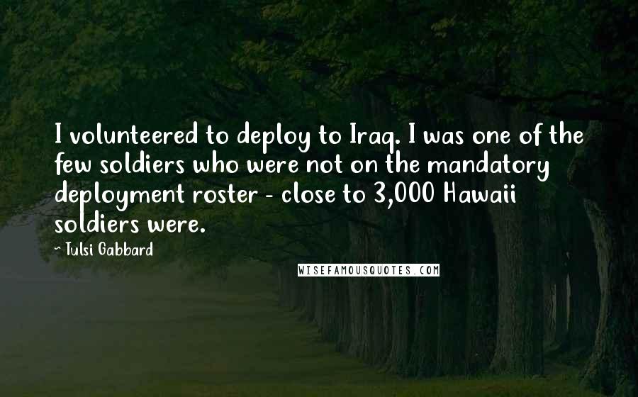 Tulsi Gabbard Quotes: I volunteered to deploy to Iraq. I was one of the few soldiers who were not on the mandatory deployment roster - close to 3,000 Hawaii soldiers were.