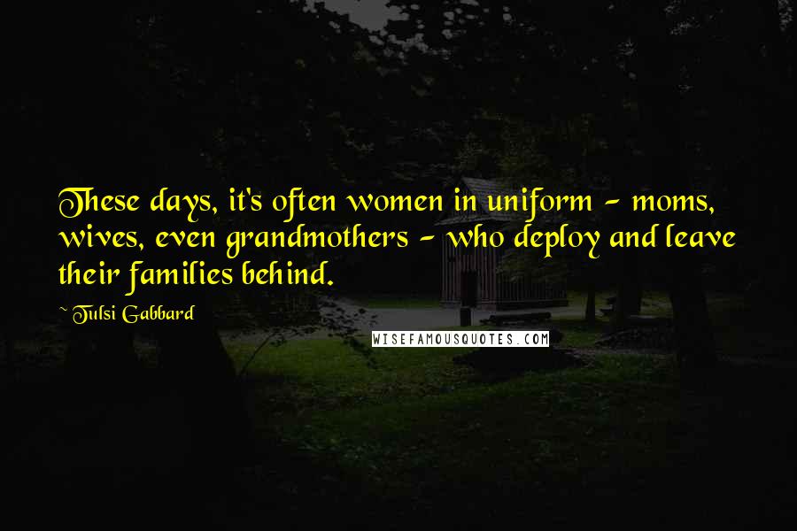 Tulsi Gabbard Quotes: These days, it's often women in uniform - moms, wives, even grandmothers - who deploy and leave their families behind.