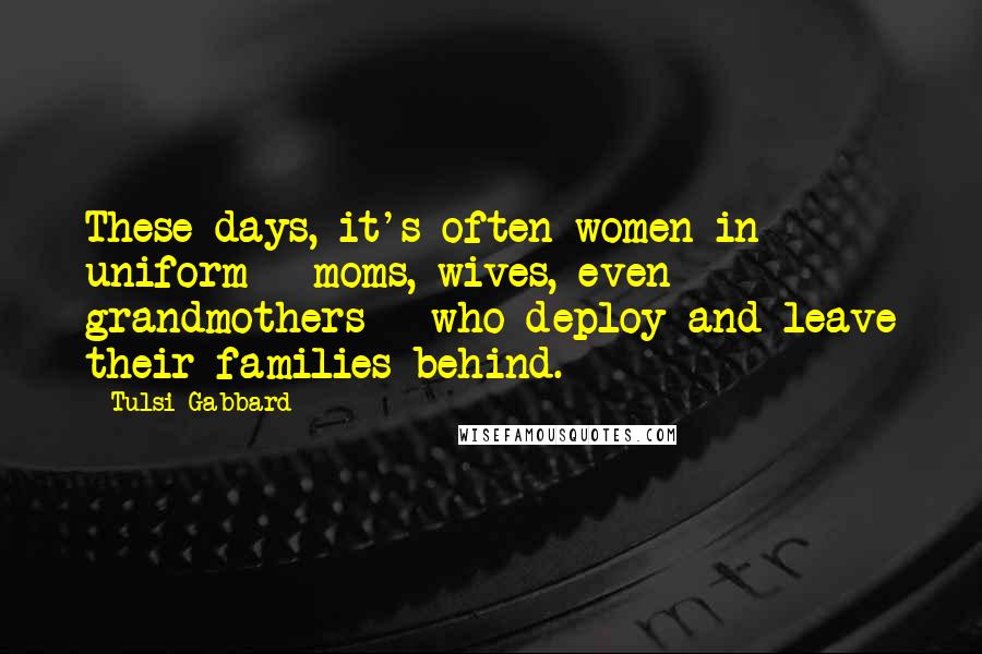 Tulsi Gabbard Quotes: These days, it's often women in uniform - moms, wives, even grandmothers - who deploy and leave their families behind.