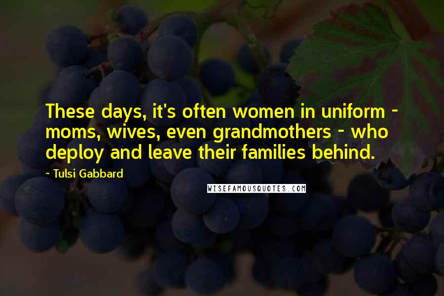 Tulsi Gabbard Quotes: These days, it's often women in uniform - moms, wives, even grandmothers - who deploy and leave their families behind.