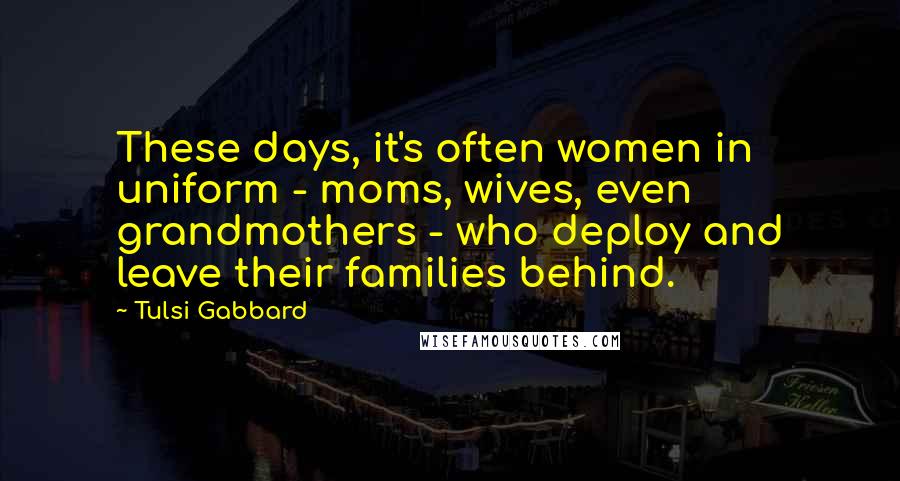 Tulsi Gabbard Quotes: These days, it's often women in uniform - moms, wives, even grandmothers - who deploy and leave their families behind.