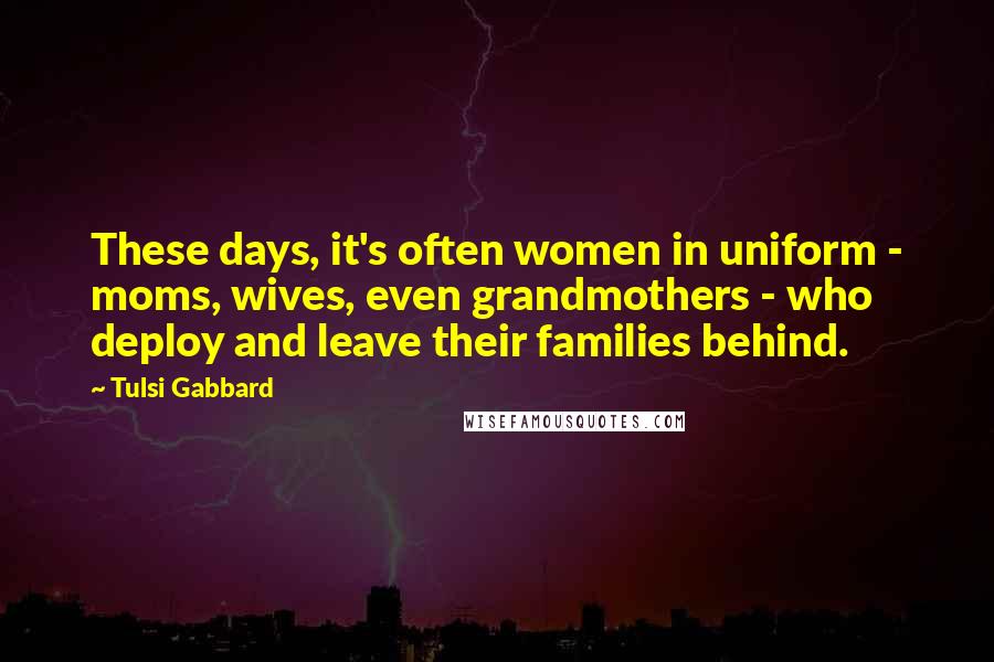 Tulsi Gabbard Quotes: These days, it's often women in uniform - moms, wives, even grandmothers - who deploy and leave their families behind.