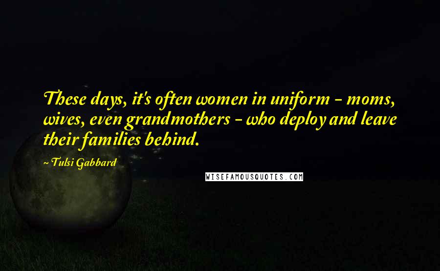 Tulsi Gabbard Quotes: These days, it's often women in uniform - moms, wives, even grandmothers - who deploy and leave their families behind.