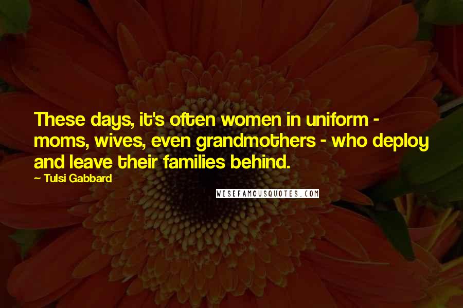 Tulsi Gabbard Quotes: These days, it's often women in uniform - moms, wives, even grandmothers - who deploy and leave their families behind.