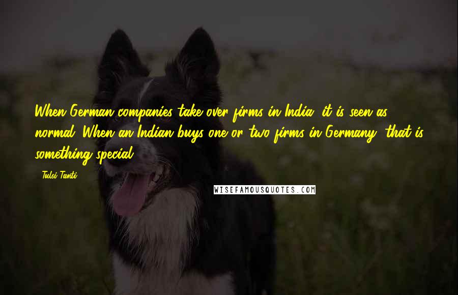 Tulsi Tanti Quotes: When German companies take over firms in India, it is seen as normal. When an Indian buys one or two firms in Germany, that is something special.