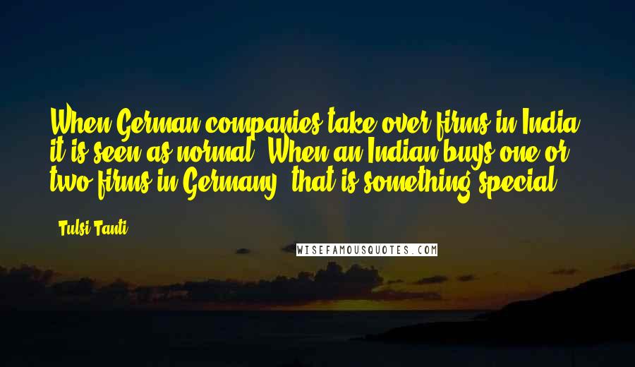 Tulsi Tanti Quotes: When German companies take over firms in India, it is seen as normal. When an Indian buys one or two firms in Germany, that is something special.