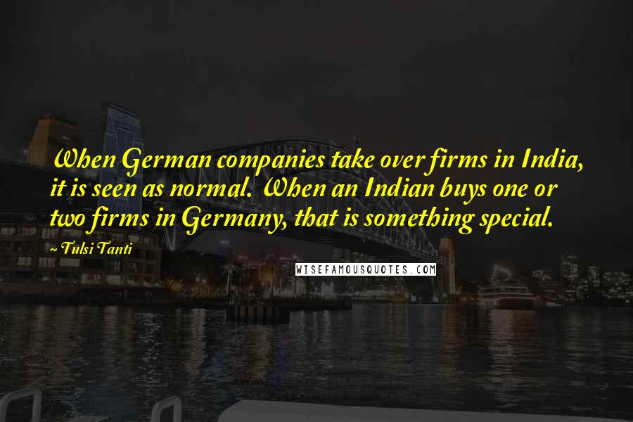 Tulsi Tanti Quotes: When German companies take over firms in India, it is seen as normal. When an Indian buys one or two firms in Germany, that is something special.