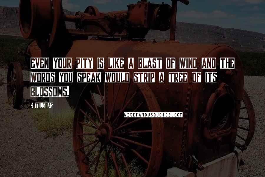 Tulsidas Quotes: Even your pity is like a blast of wind and the words you speak would strip a tree of its blossoms.