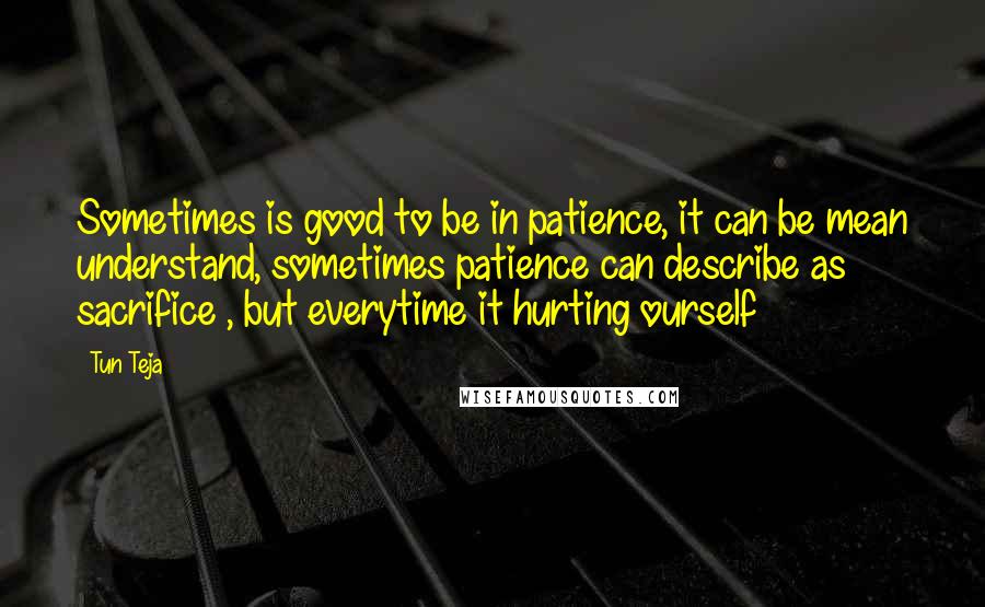 Tun Teja Quotes: Sometimes is good to be in patience, it can be mean understand, sometimes patience can describe as sacrifice , but everytime it hurting ourself