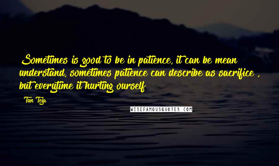 Tun Teja Quotes: Sometimes is good to be in patience, it can be mean understand, sometimes patience can describe as sacrifice , but everytime it hurting ourself