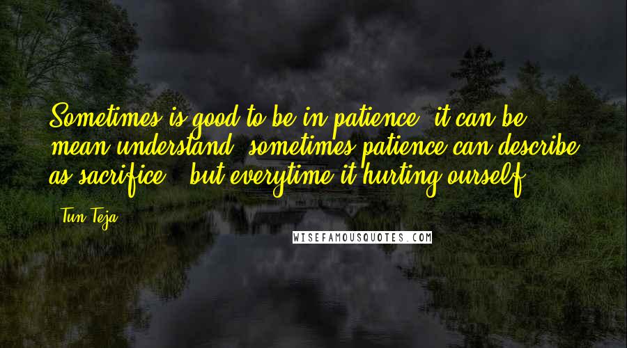 Tun Teja Quotes: Sometimes is good to be in patience, it can be mean understand, sometimes patience can describe as sacrifice , but everytime it hurting ourself