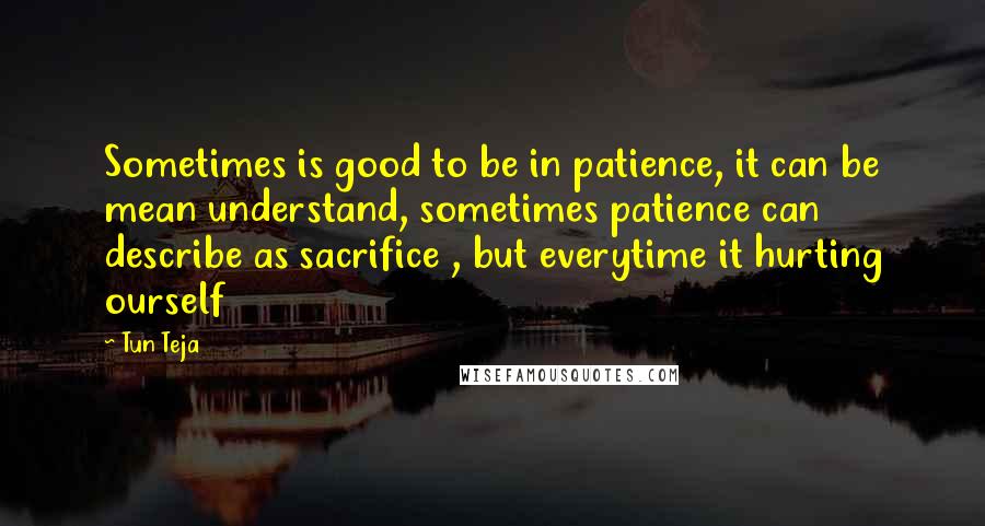 Tun Teja Quotes: Sometimes is good to be in patience, it can be mean understand, sometimes patience can describe as sacrifice , but everytime it hurting ourself