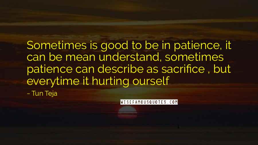 Tun Teja Quotes: Sometimes is good to be in patience, it can be mean understand, sometimes patience can describe as sacrifice , but everytime it hurting ourself