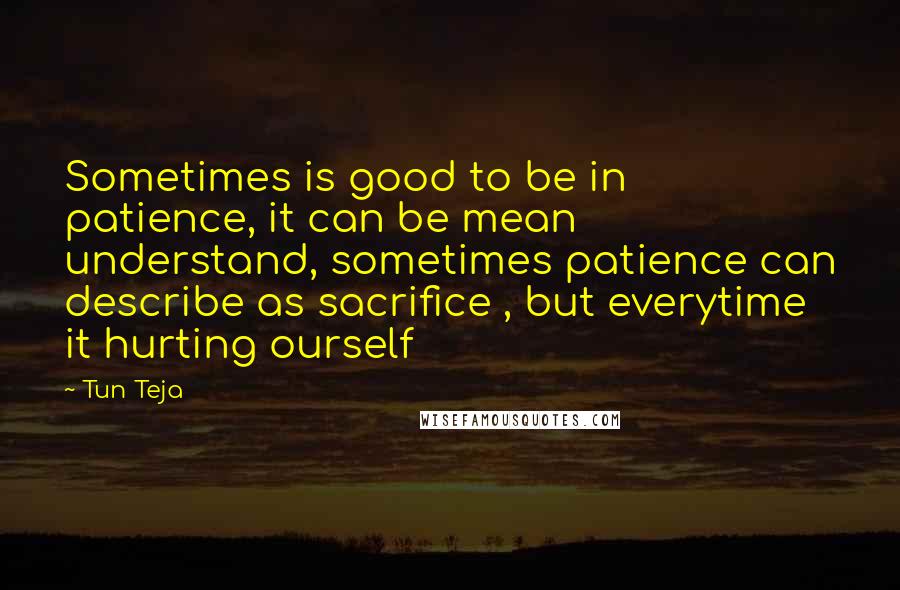 Tun Teja Quotes: Sometimes is good to be in patience, it can be mean understand, sometimes patience can describe as sacrifice , but everytime it hurting ourself