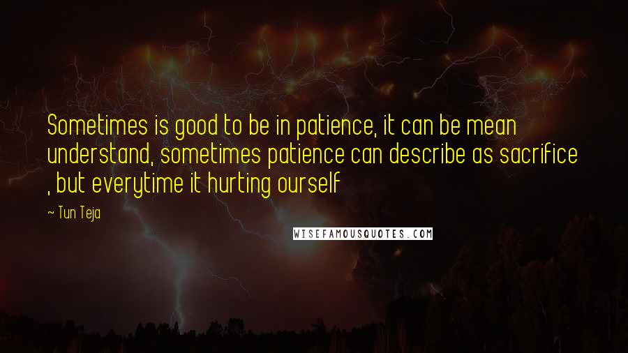 Tun Teja Quotes: Sometimes is good to be in patience, it can be mean understand, sometimes patience can describe as sacrifice , but everytime it hurting ourself