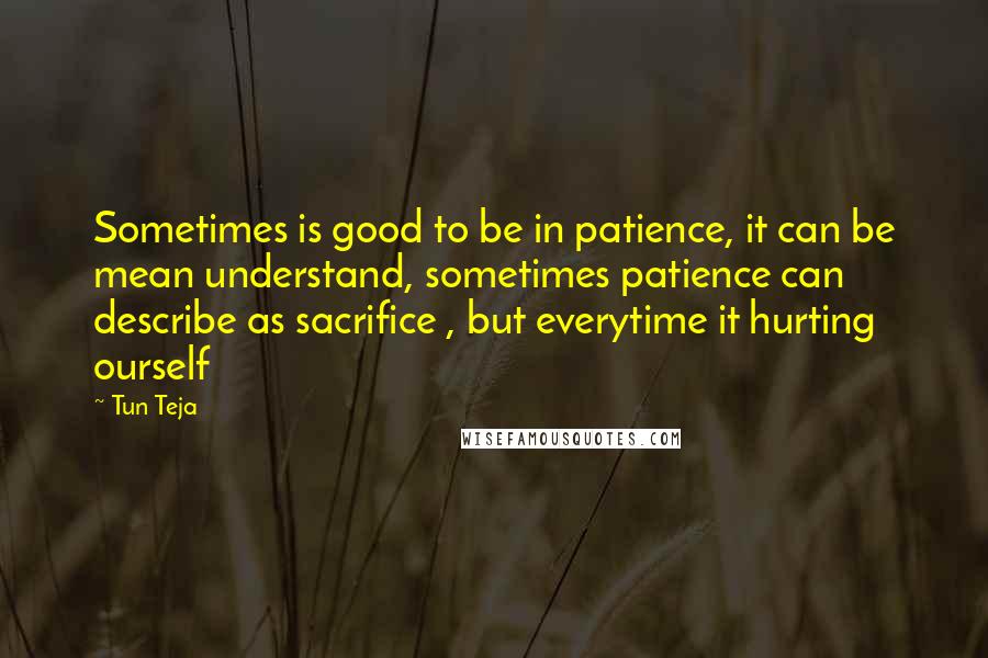 Tun Teja Quotes: Sometimes is good to be in patience, it can be mean understand, sometimes patience can describe as sacrifice , but everytime it hurting ourself