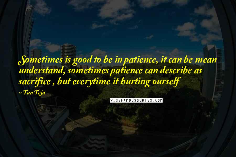 Tun Teja Quotes: Sometimes is good to be in patience, it can be mean understand, sometimes patience can describe as sacrifice , but everytime it hurting ourself