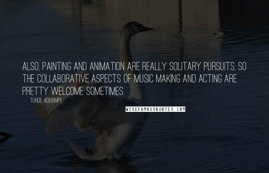 Tunde Adebimpe Quotes: Also, painting and animation are really solitary pursuits, so the collaborative aspects of music making and acting are pretty welcome sometimes.